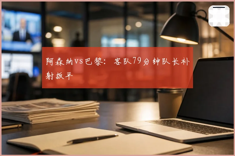 阿森纳vs巴黎:客队79分钟队长补射扳平